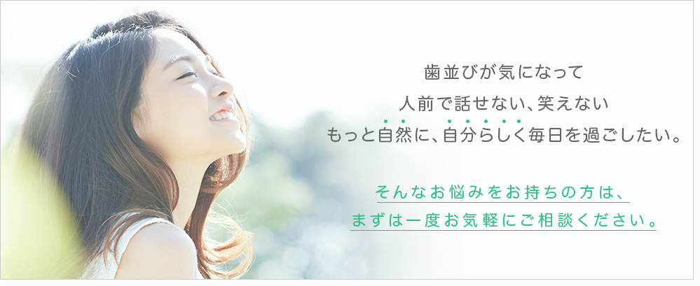 歯並びが気になって人前で話せない、笑えないもっと自然に、自分らしく毎日を過ごしたい。そんなお悩みをお持ちの方は、まずは一度お気軽にご相談ください。